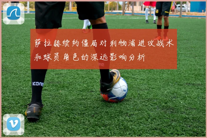 萨拉赫续约僵局对利物浦进攻战术和球员角色的深远影响分析