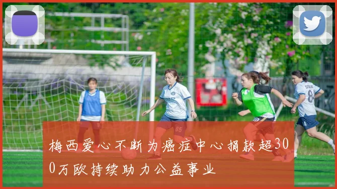 梅西爱心不断为癌症中心捐款超300万欧持续助力公益事业
