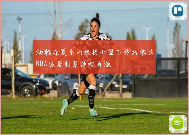 杨瀚森夏季训练提升篮下终结能力NBA选秀前景持续看涨