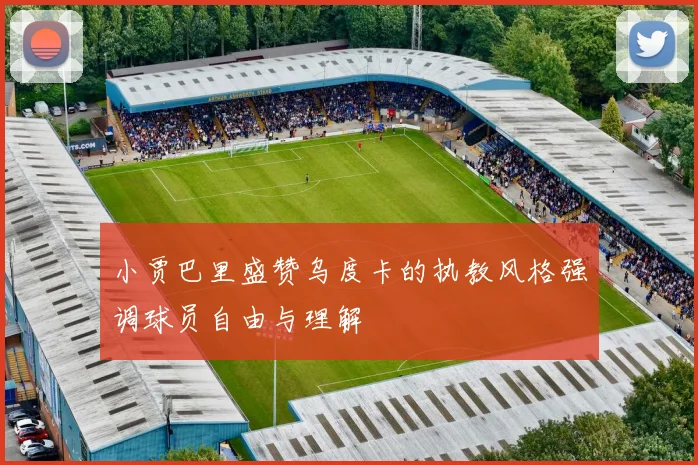 小贾巴里盛赞乌度卡的执教风格强调球员自由与理解