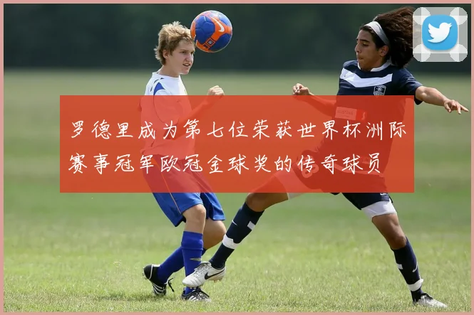 罗德里成为第七位荣获世界杯洲际赛事冠军欧冠金球奖的传奇球员
