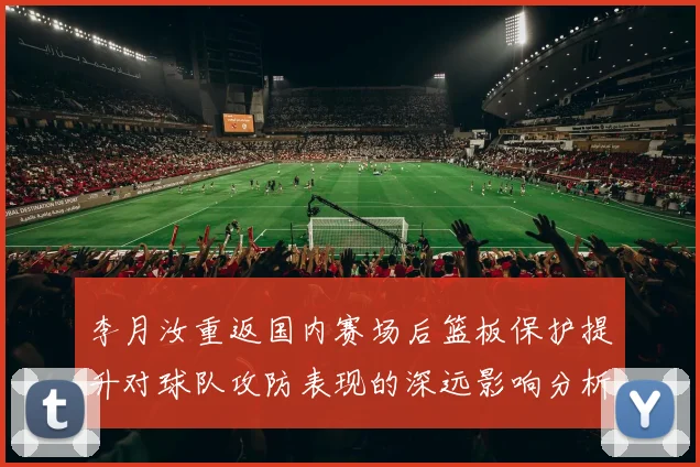 李月汝重返国内赛场后篮板保护提升对球队攻防表现的深远影响分析
